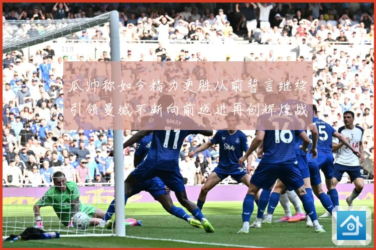 瓜帅称如今精力更胜从前誓言继续引领曼城不断向前迈进再创辉煌战术观察