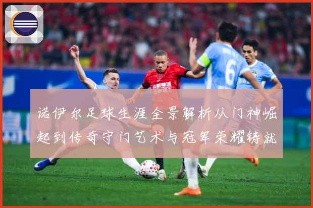 诺伊尔足球生涯全景解析从门神崛起到传奇守门艺术与冠军荣耀铸就之路