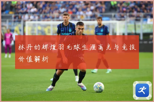 林丹的辉煌羽毛球生涯高光与竞技价值解析