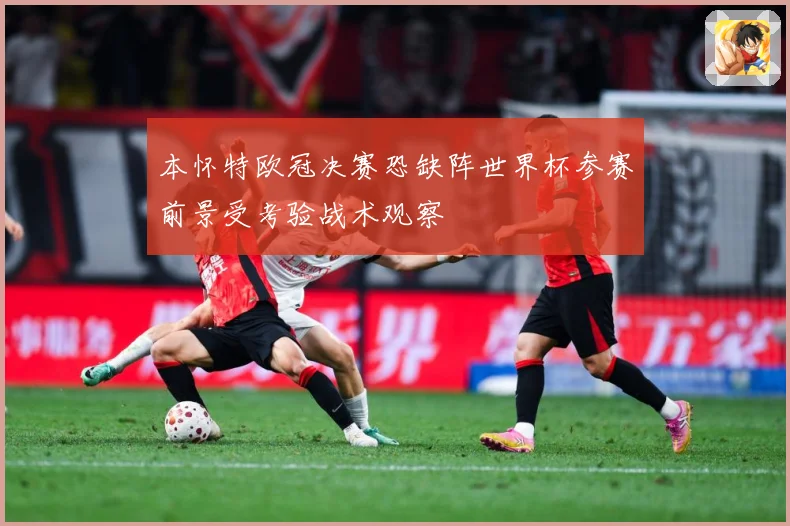 本怀特欧冠决赛恐缺阵世界杯参赛前景受考验战术观察