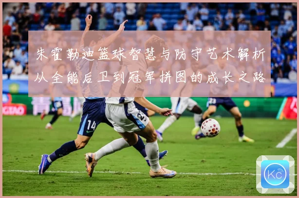 朱霍勒迪篮球智慧与防守艺术解析从全能后卫到冠军拼图的成长之路