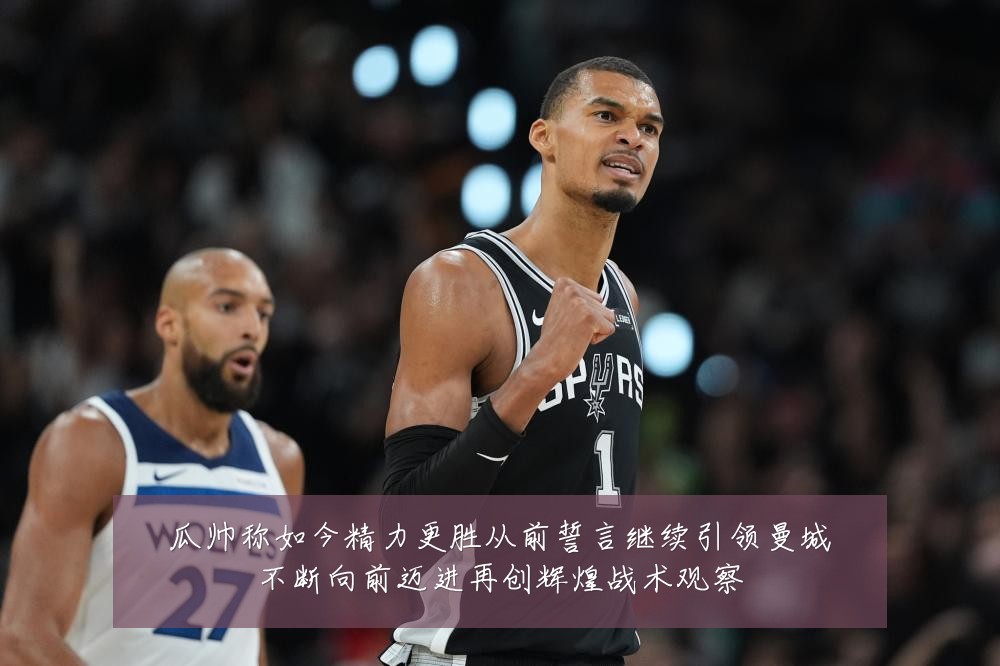 瓜帅称如今精力更胜从前誓言继续引领曼城不断向前迈进再创辉煌战术观察