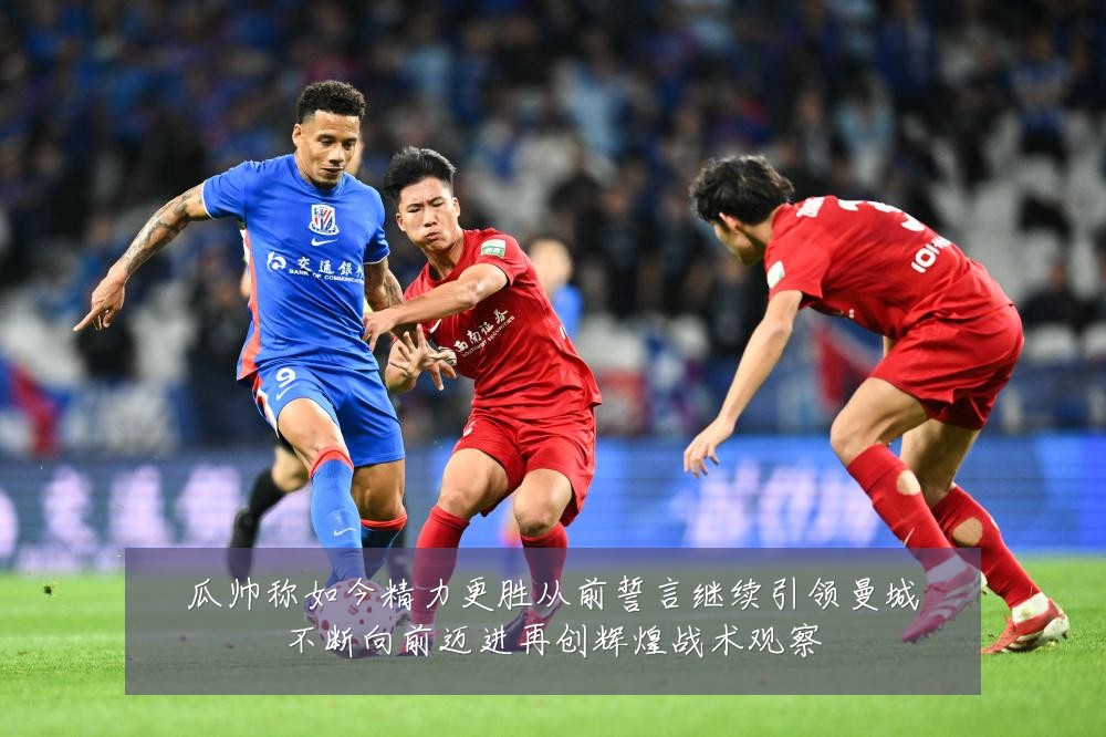 瓜帅称如今精力更胜从前誓言继续引领曼城不断向前迈进再创辉煌战术观察