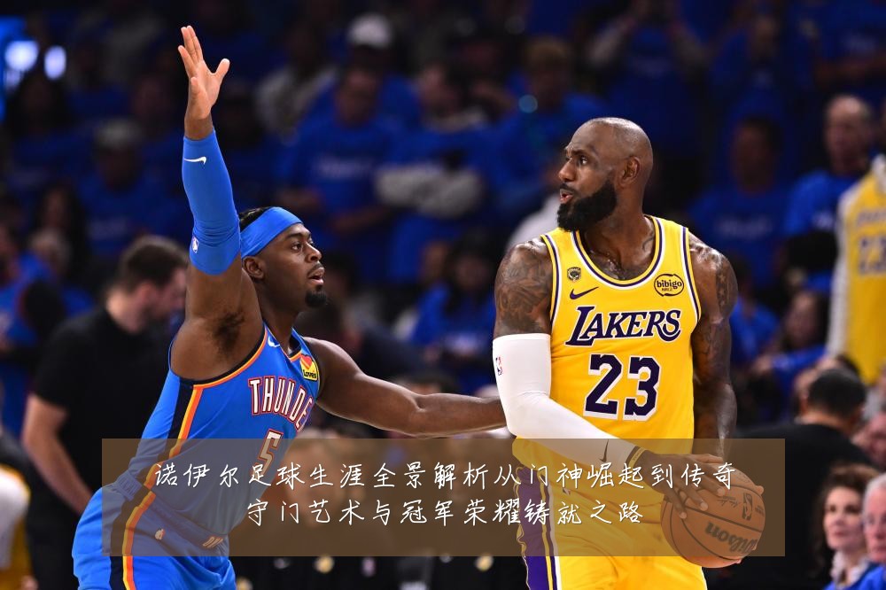 诺伊尔足球生涯全景解析从门神崛起到传奇守门艺术与冠军荣耀铸就之路